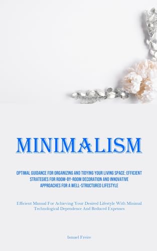 Minimalism: Optimal Guidance For Organizing And Tidying Your Living Space: Efficient Strategies For Room-By-Room Decoration And Innovative Approaches ... Your Desired Lifestyle With Minimal Techn