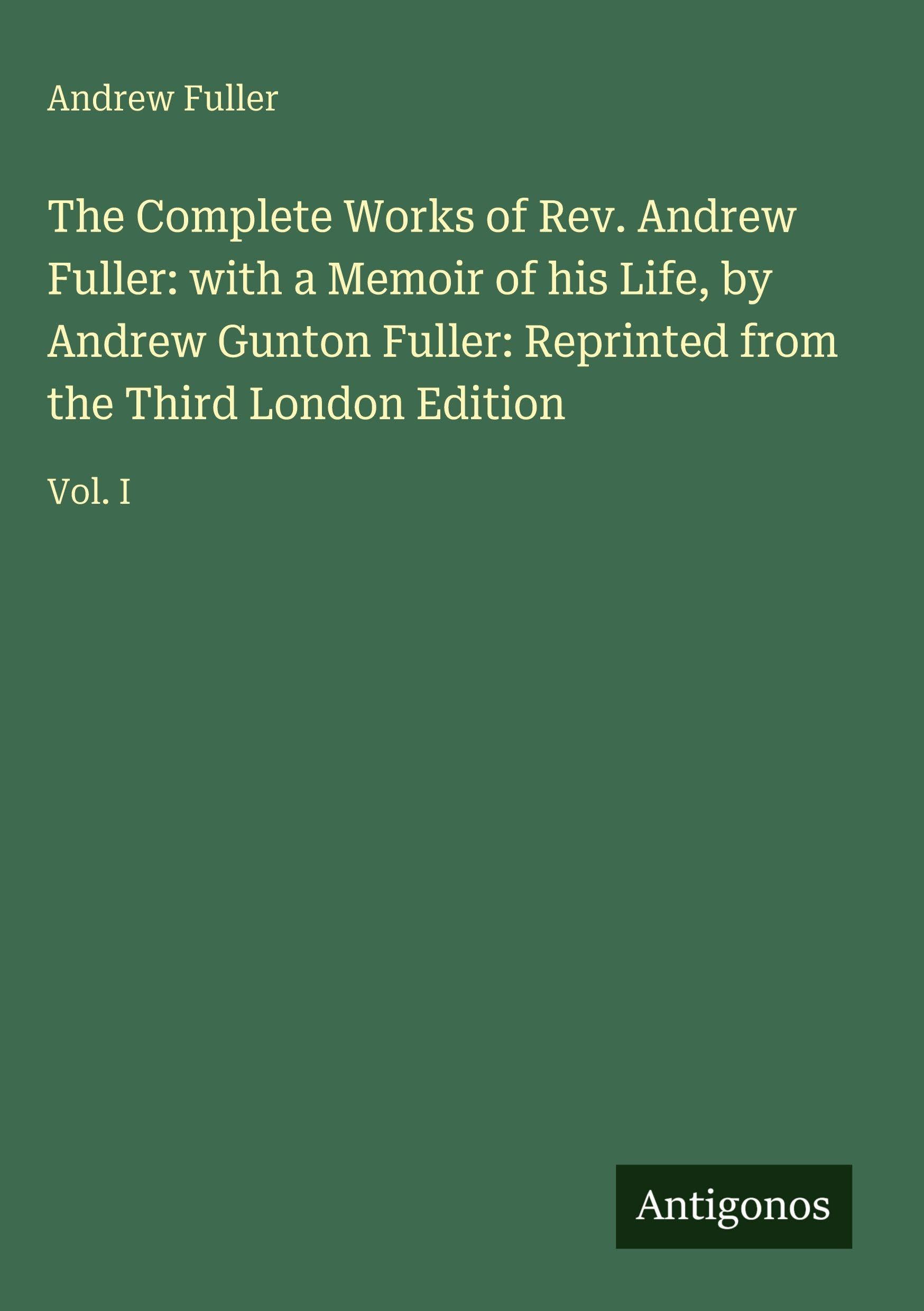 The Complete Works of Rev. Andrew Fuller: with a Memoir of his Life, by Andrew Gunton Fuller: Reprinted from the Third London Edition: Vol. I
