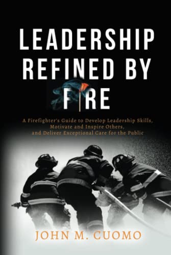 Leadership Refined by Fire: A Firefighter's Guide to Develop Leadership Skills, Motivate and Inspire Others, and Deliver Exceptional Care for the Public