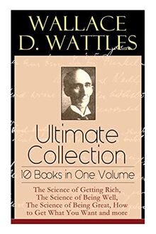 Wallace D. Wattles Ultimate Collection - 10 Books in One Volume: The Science of Getting Rich, The Science of Being Well, The Science of Being Great, How to Get What You Want and more