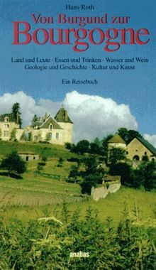 Von Burgund zur Bourgogne: Land und Leute. Essen und Trinken. Wasser und Wein. Geologie und Geschichte. Kultur und Kunst. Ein Reisebuch