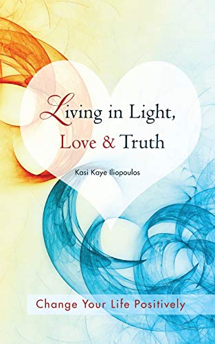 Living in Light, Love & Truth: You Can Positively Change Your Life by Living in Light, Love, & Truth-Awareness + Reflection + Learning + Application = Wisdom