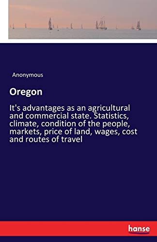 Oregon: It's advantages as an agricultural and commercial state. Statistics, climate, condition of the people, markets, price of land, wages, cost and routes of travel