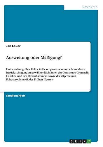 Ausweitung oder Mäßigung?: Untersuchung über Folter in Hexenprozessen unter besonderer Berücksichtigung auserwählter Richtlinien der Constitutio ... Folterproblematik der Frühen Neuzeit
