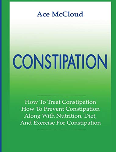 Constipation: How To Treat Constipation: How To Prevent Constipation: Along With Nutrition, Diet, And Exercise For Constipation (All Natural & Medical Solutions & Home Remedies)