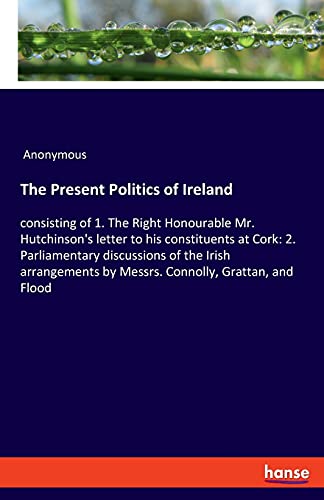 The Present Politics of Ireland: consisting of 1. The Right Honourable Mr. Hutchinson's letter to his constituents at Cork: 2. Parliamentary ... by Messrs. Connolly, Grattan, and Flood