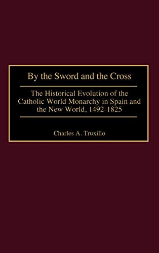 By the Sword and the Cross: The Historical Evolution of the Catholic World Monarchy in Spain and the New World, 1492-1825 (Contributions to the Study of World History)