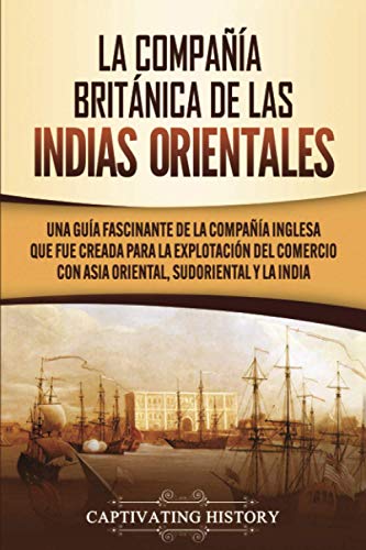 La Compañía Británica de las Indias Orientales: Una guía fascinante de la Compañía Inglesa que fue creada para la explotación del comercio con Asia Oriental, Sudoriental y la India
