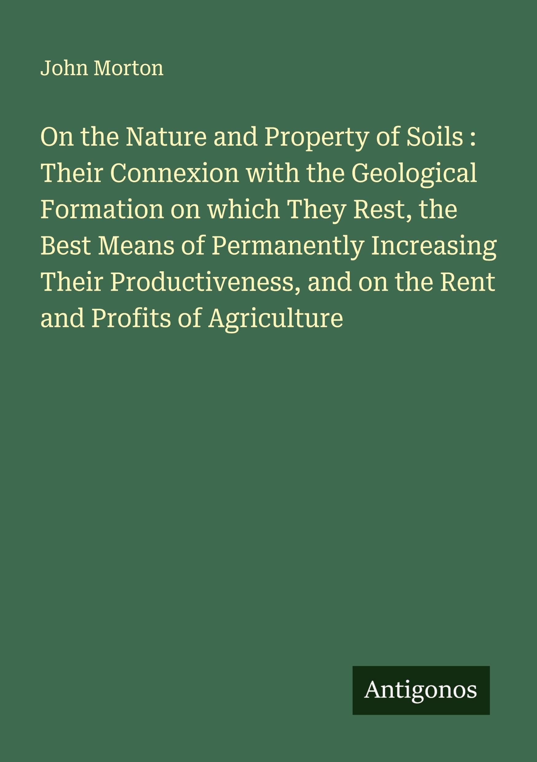 On the Nature and Property of Soils : Their Connexion with the Geological Formation on which They Rest, the Best Means of Permanently Increasing Their ... and on the Rent and Profits of Agriculture