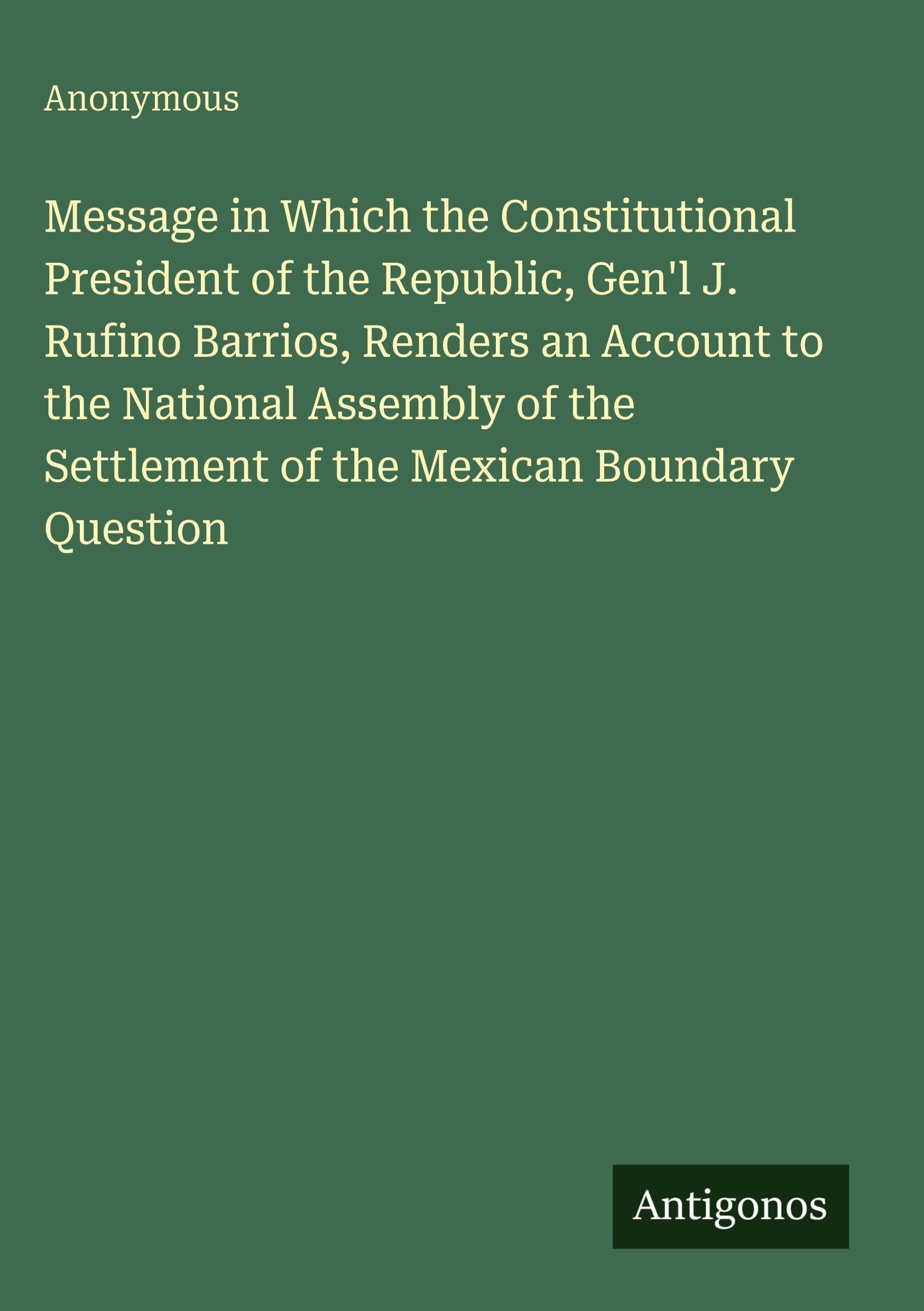 Message in Which the Constitutional President of the Republic, Gen'l J. Rufino Barrios, Renders an Account to the National Assembly of the Settlement of the Mexican Boundary Question