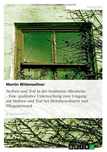 Sterben und Tod in der Institution Altenheim - Eine qualitative Untersuchung zum Umgang mit Sterben und Tod bei Heimbewohnern und Pflegepersonal