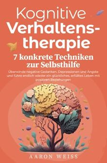 Kognitive Verhaltenstherapie - 7 konkrete Techniken zur Selbsthilfe: Überwinde negative Gedanken, Depressionen und Ängste und führe endlich wieder ein ... erfülltes Leben mit positiven Beziehungen