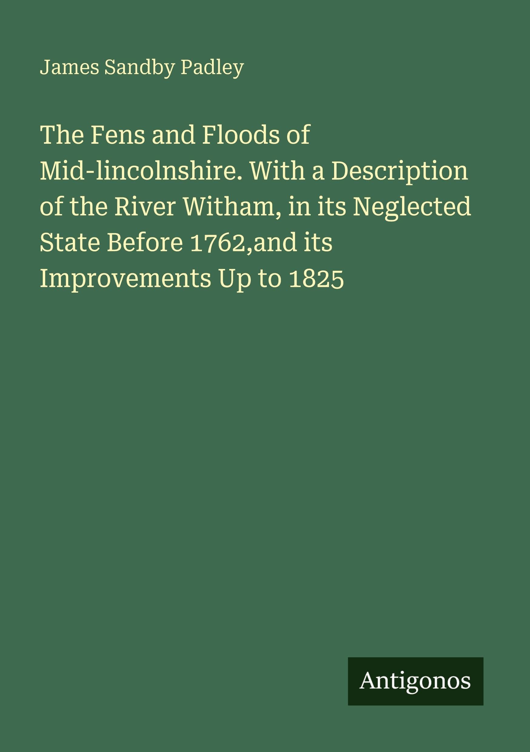 The Fens and Floods of Mid-lincolnshire. With a Description of the River Witham, in its Neglected State Before 1762,and its Improvements Up to 1825