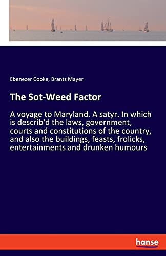 The Sot-Weed Factor: A voyage to Maryland. A satyr. In which is describ'd the laws, government, courts and constitutions of the country, and also the ... frolicks, entertainments and drunken humours
