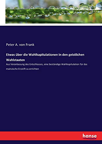 Etwas über die Wahlkapitulationen in den geistlichen Wahlstaaten: Aus Veranlassung des Entschlusses, eine beständige Wahlkapitulation für das mainzische Erzstift zu errichten