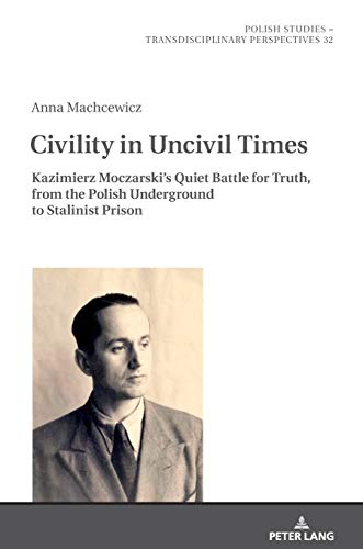 Civility in Uncivil Times: Kazimierz Moczarski's Quiet Battle for Truth, from the Polish Underground to Stalinist Prison (Polish Studies – Transdisciplinary Perspectives, Band 32)