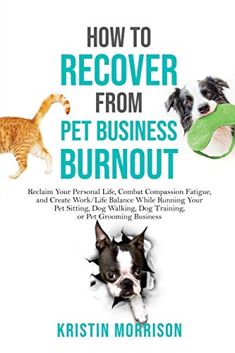 How to Recover from Pet Business Burnout: Reclaim Your Personal Life, Combat Compassion Fatigue, and Create Work/Life Balance While Running Your Pet ... Dog Training, or Pet Grooming Business