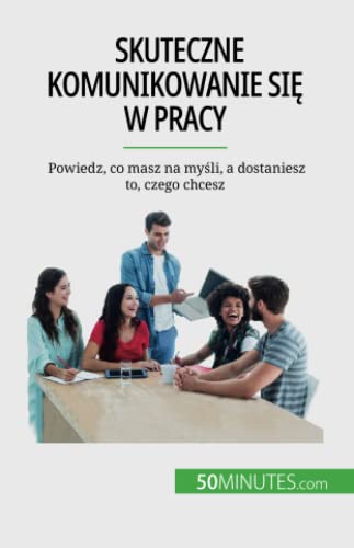 Skuteczne komunikowanie się w pracy : Powiedz, co masz na myśli, a dostaniesz to, czego chcesz