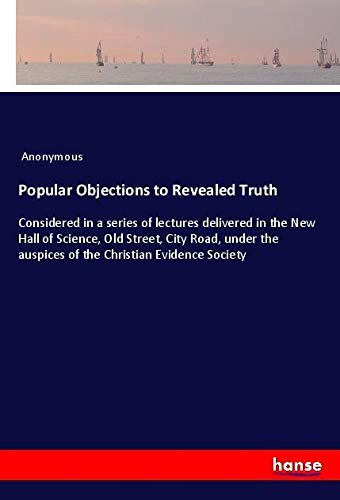 Popular Objections to Revealed Truth: Considered in a series of lectures delivered in the New Hall of Science, Old Street, City Road, under the auspices of the Christian Evidence Society