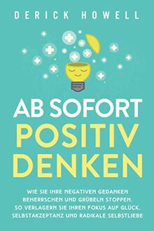 Ab sofort positiv denken: Wie Sie Ihre negativen Gedanken beherrschen und Grübeln stoppen. So verlagern Sie Ihren Fokus auf Glück, Selbstakzeptanz und radikale Selbstliebe