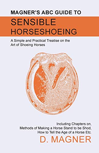 Magner's ABC Guide to Sensible Horseshoeing: A Simple and Practical Treatise on the Art of Shoeing Horses, Including Chapters on, Methods of Making a ... be Shod, How to Tell the Age of a Horse Etc.
