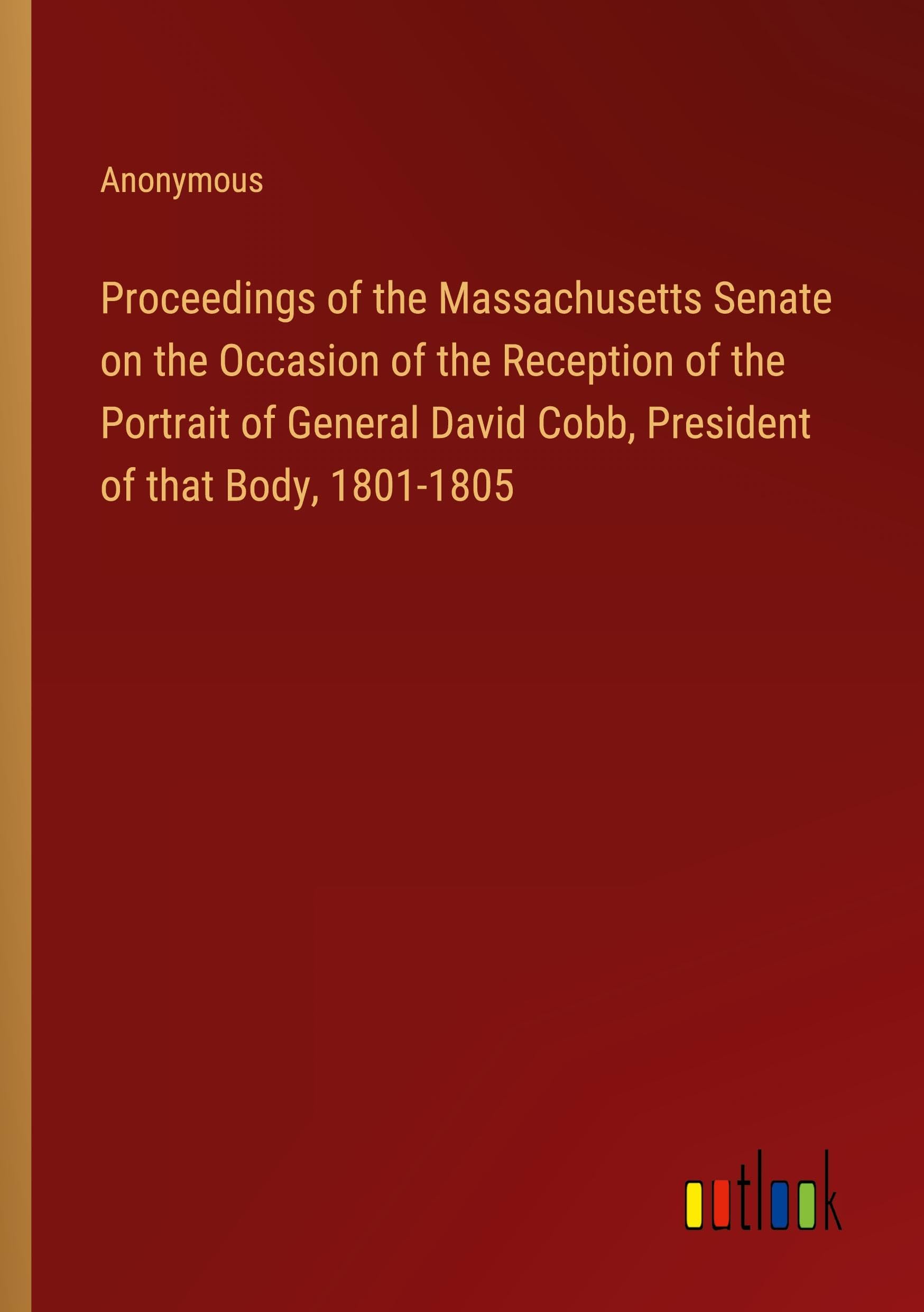 Proceedings of the Massachusetts Senate on the Occasion of the Reception of the Portrait of General David Cobb, President of that Body, 1801-1805