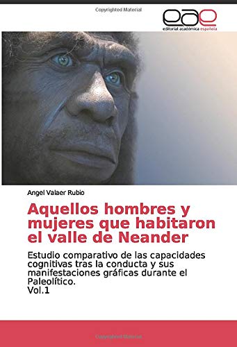 Aquellos hombres y mujeres que habitaron el valle de Neander: Estudio comparativo de las capacidades cognitivas tras la conducta y sus manifestaciones gráficas durante el Paleolítico. Vol.1