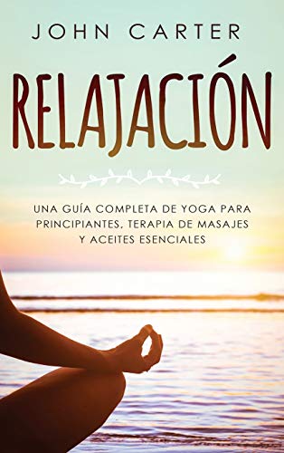 RELAJACIÓN: Una Guía Completa de Yoga Para Principiantes, Terapia de Masajes y Aceites Esenciales
