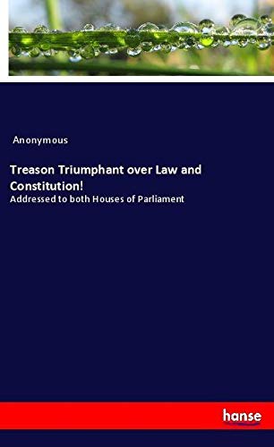 Treason Triumphant over Law and Constitution!: Addressed to both Houses of Parliament