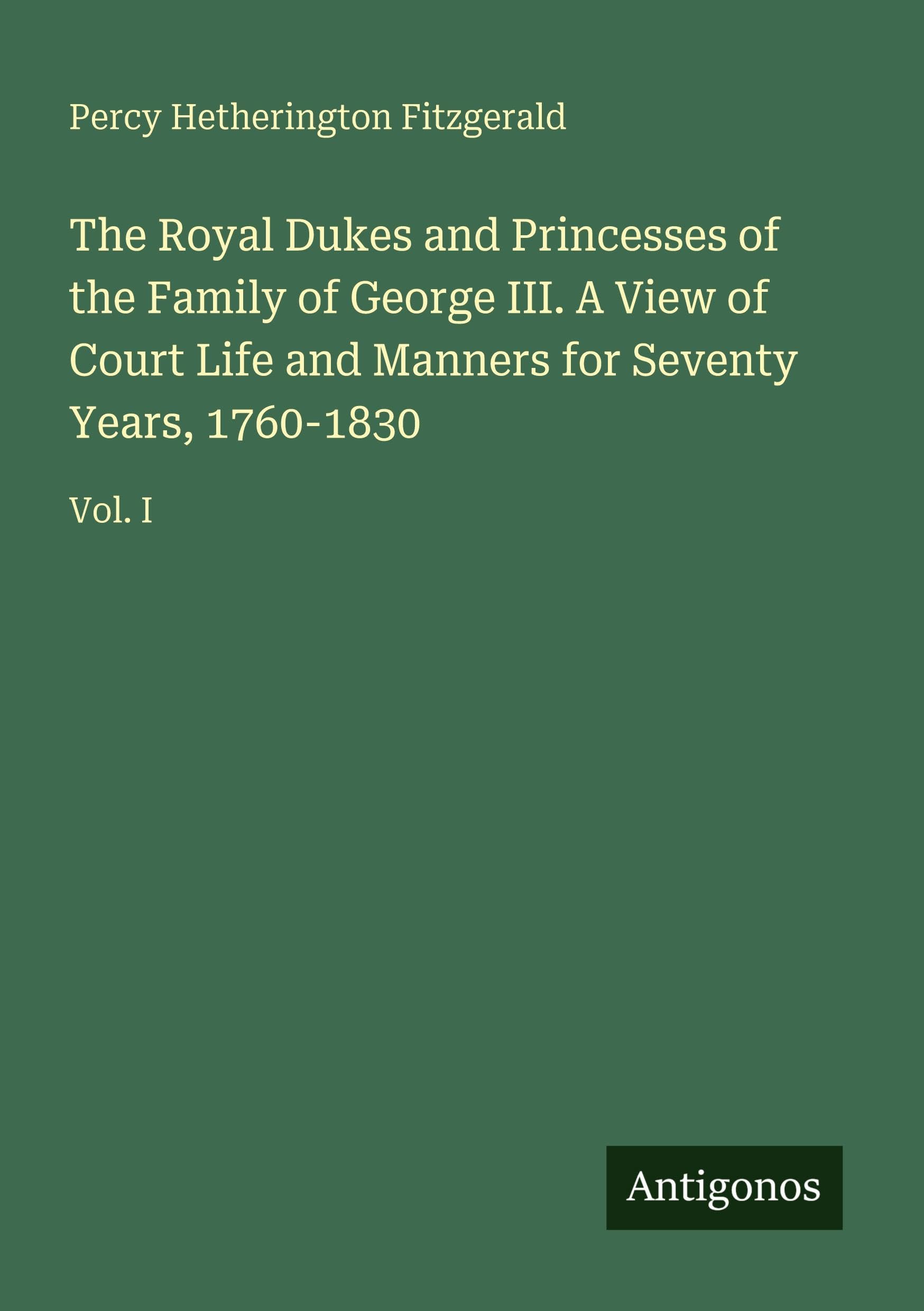 The Royal Dukes and Princesses of the Family of George III. A View of Court Life and Manners for Seventy Years, 1760-1830: Vol. I