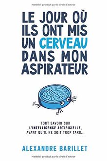 Le jour où ils ont mis un cerveau dans mon aspirateur: Tout savoir sur l'Intelligence Artificielle, avant qu'il ne soit trop tard...