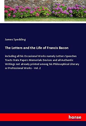 The Letters and the Life of Francis Bacon: including all his Occasional Works namely Letters Speeches Tracts State Papers Memorials Devices and all ... Literary or Professional Works - Vol. 2
