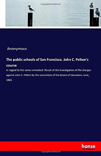 The public schools of San Francisco. John C. Pelton's course: In regard to the same unmasked. Result of the investigation of the charges against John ... of the Board of Education, June, 1865