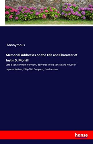 Memorial Addresses on the Life and Character of Justin S. Morrill: Late a senator from Vermont, delivered in the Senate and House of representatives, Fifty-fifth Congress, third session