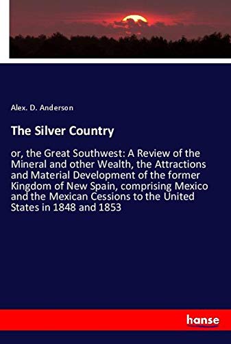 The Silver Country: or, the Great Southwest: A Review of the Mineral and other Wealth, the Attractions and Material Development of the former Kingdom ... to the United States in 1848 and 1853