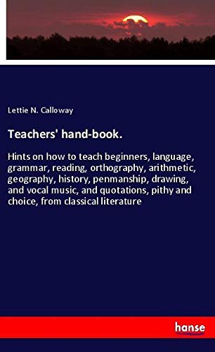 Teachers' hand-book.: Hints on how to teach beginners, language, grammar, reading, orthography, arithmetic, geography, history, penmanship, drawing, ... pithy and choice, from classical literature