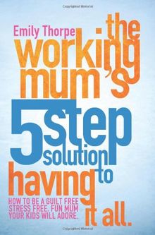 The Working Mum's 5-Step Solution To Having It All: How to be a guilt free, stress free, fun mum your kids will adore