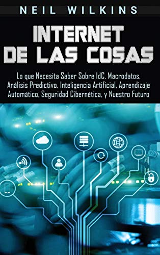 Internet de las Cosas: Lo que Necesita Saber Sobre IdC, Macrodatos, Análisis Predictivo, Inteligencia Artificial, Aprendizaje Automático, Seguridad Cibernética, y Nuestro Futuro