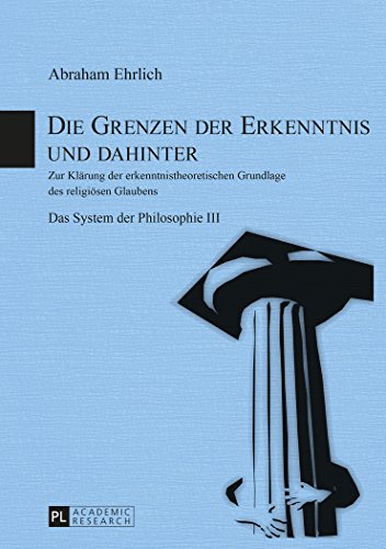Die Grenzen der Erkenntnis und dahinter: Zur Klärung der erkenntnistheoretischen Grundlage des religiösen Glaubens- Das System der Philosophie III