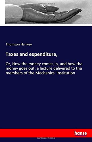 Taxes and expenditure,: Or, How the money comes in, and how the money goes out: a lecture delivered to the members of the Mechanics' Institution