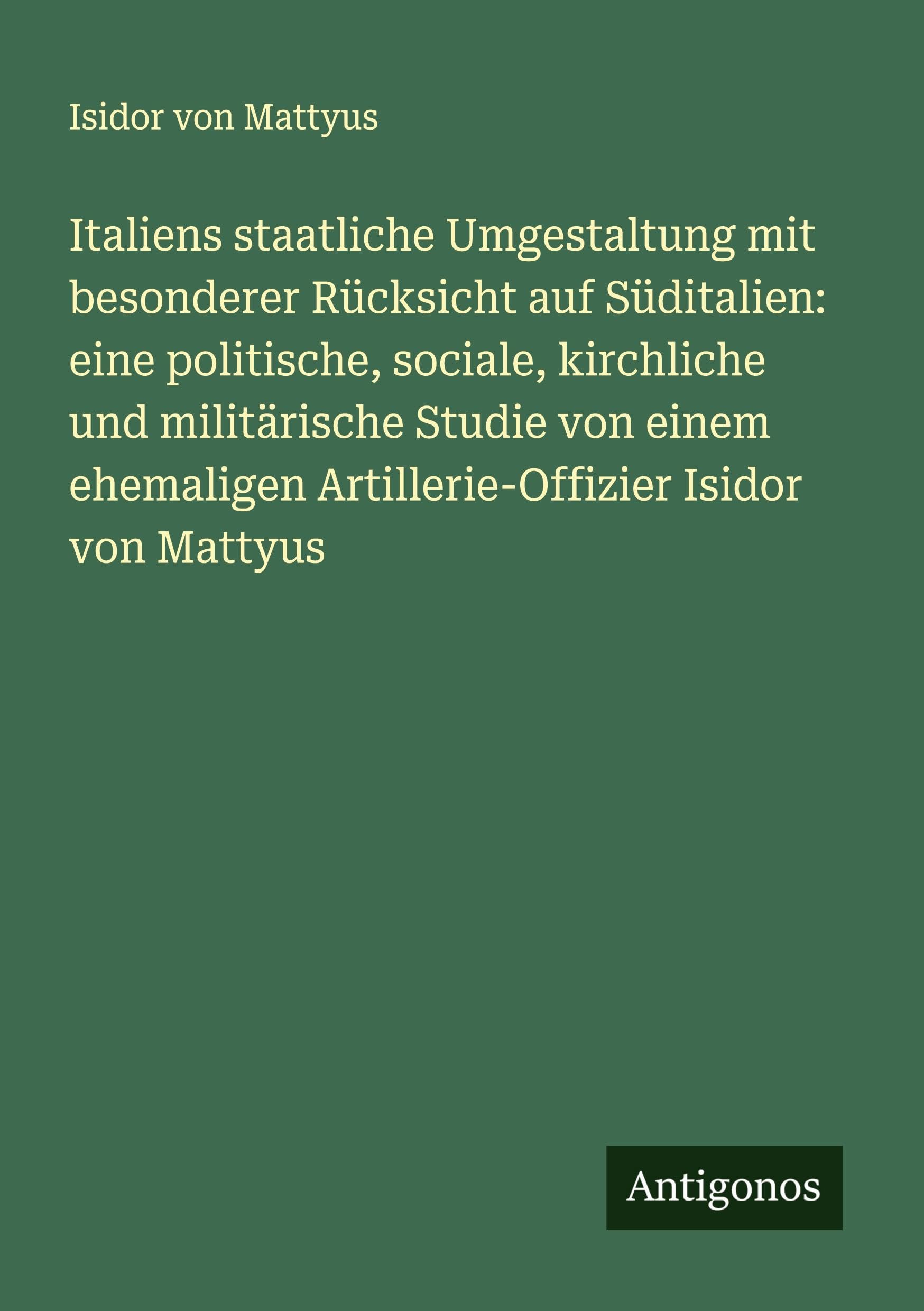 Italiens staatliche Umgestaltung mit besonderer Rücksicht auf Süditalien: eine politische, sociale, kirchliche und militärische Studie von einem ehemaligen Artillerie-Offizier Isidor von Mattyus