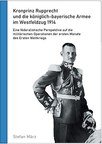 Kronprinz Rupprecht und die königlich-bayerische Armee im Westfeldzug 1914: Eine föderalistische Perspektive auf die militärischen Operationen der ersten Monate des Ersten Weltkriegs