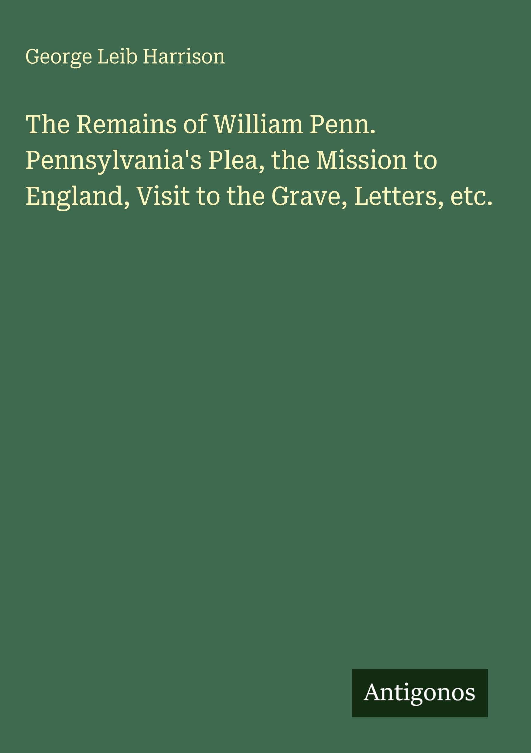 The Remains of William Penn. Pennsylvania's Plea, the Mission to England, Visit to the Grave, Letters, etc.