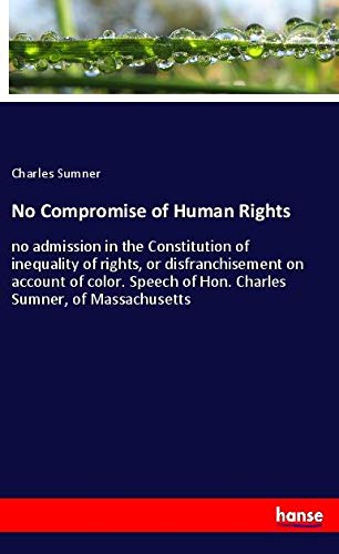 No Compromise of Human Rights: no admission in the Constitution of inequality of rights, or disfranchisement on account of color. Speech of Hon. Charles Sumner, of Massachusetts