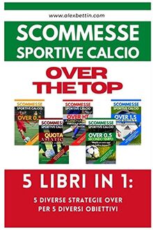 Scommesse Sportive Calcio OVER THE TOP - 5 Libri in 1: Cinque Diverse Strategie per Cinque Diversi Obiettivi