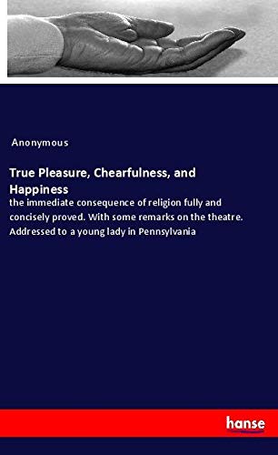True Pleasure, Chearfulness, and Happiness: the immediate consequence of religion fully and concisely proved. With some remarks on the theatre. Addressed to a young lady in Pennsylvania