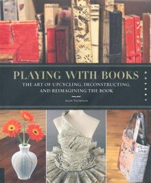 Playing with Books: The Art of Upcycling, Deconstructing, & Reimagining the Book