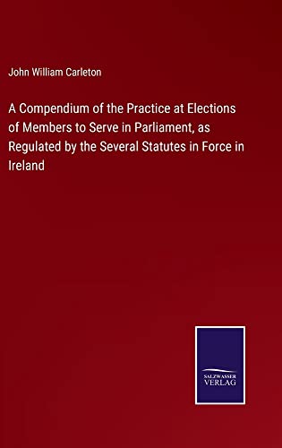 A Compendium of the Practice at Elections of Members to Serve in Parliament, as Regulated by the Several Statutes in Force in Ireland