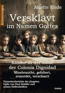 Versklavt im Namen Gottes - Missbraucht, gefoltert, ermordet, verscharrt Kinder in der Hölle der Colonia Dignidad - Tatsachenberichte der jüngsten Opfer von Paul Schäfer und seinen Helfershelfern