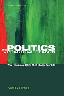 The Politics of Practical Reason: Why Theological Ethics Must Change Your Life (Theopolitical Visions, Band 10)